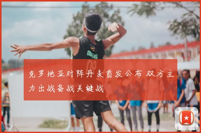 克罗地亚对阵丹麦首发公布 双方主力出战备战关键战