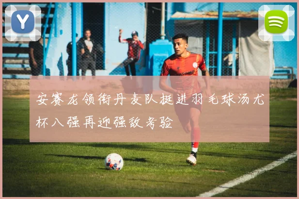 安赛龙领衔丹麦队挺进羽毛球汤尤杯八强再迎强敌考验