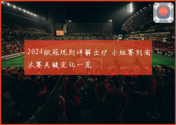 2024欧冠规则详解出炉 小组赛到淘汰赛关键变化一览
