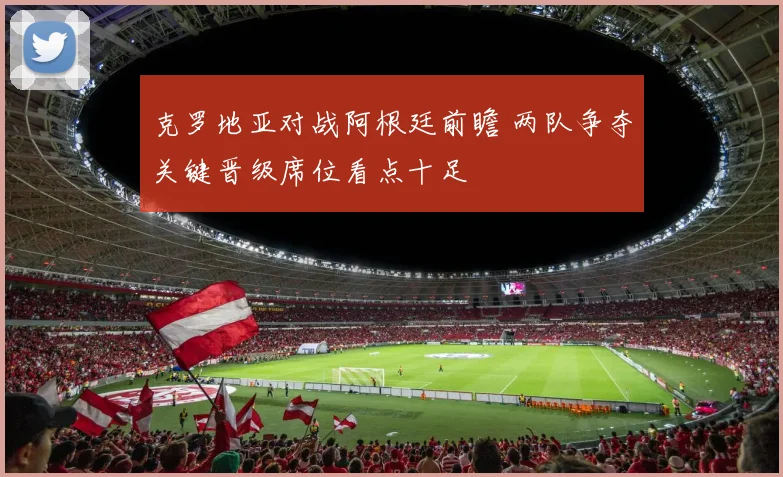 克罗地亚对战阿根廷前瞻 两队争夺关键晋级席位看点十足