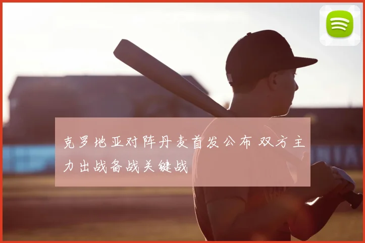 克罗地亚对阵丹麦首发公布 双方主力出战备战关键战